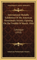 International Medallic Exhibition of the American Numismatic Society, Opening On the Twelfth of March 1910: Catalogue 1017590761 Book Cover