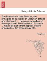 The Rhetorical Class Book: or, the principles and practice of Elocution defined and illustrated. ... Being an exposition of the organs and the ... writers, principally of the present day, etc. 124111997X Book Cover