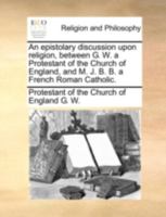 An epistolary discussion upon religion, between G. W. a Protestant of the Church of England, and M. J. B. B. a French Roman Catholic. 1140683802 Book Cover