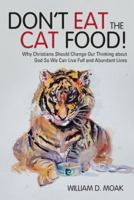 Don't Eat the Cat Food!: Why Christians Should Change Our Thinking about God So We Can Live Full and Abundant Lives 1512724475 Book Cover
