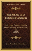 Joan Of Arc Loan Exhibition Catalogue: Paintings, Pictures, Medals, Coins, Statuary, Books, Curios, Etc. 1176735802 Book Cover