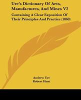 Ure's Dictionary Of Arts, Manufactures, And Mines V2: Containing A Clear Exposition Of Their Principles And Practice 1437360157 Book Cover