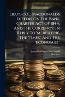 Lieut.-col. Macdonalds Letters On The Bank Charter Act Of 1844, And The Currency, In Reply To 'mercator', The 'times', And The 'economist'. 1179658949 Book Cover