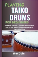 PLAYING TAIKO DRUMS FOR BEGINNERS: Unlock The Rhythms Of Japanese Percussion With Step-By-Step Lessons And Cultural Insights For Aspiring Musicians B0F6XK84RB Book Cover