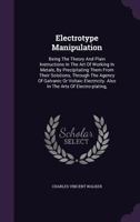 Electrotype Manipulation: Being the Theory and Plain Instructions in the Art of Working in Metals, by Precipitating Them From Their Solutions, Through ... Arts of Electro-plating, Electro-gilding, ... 1015044182 Book Cover