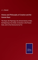 History and Philosophy of Creation and the Human Race: The Origin, the Pilgrimage, the ultimate Destiny of Man, the Beginning of our Globe, its ... State, and its final Destruction by Fire 3752562684 Book Cover