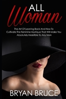 All Woman: The Art Of Leaning Back And How To Cultivate The Feminine Mystique That Will Make You Irresistible To Any Man 1073600696 Book Cover