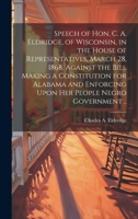 Speech of Hon. C. A. Eldridge, of Wisconsin, in the House of Representatives, March 28, 1868, Against the Bill Making a Constitution for Alabama and Enforcing Upon her People Negro Government .. 1021152765 Book Cover