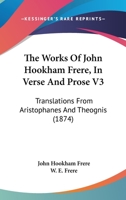 The Works Of John Hookham Frere, In Verse And Prose V3: Translations From Aristophanes And Theognis 0548731632 Book Cover