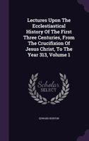 Lectures Upon the Ecclesiastical History of the First Three Centuries, Vol. 1 of 2: From the Crucifixion of Jesus Christ, to the Year 313 (Classic Reprint) 1346699828 Book Cover