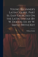 Young Beginner's Latin Course, Part Iii. Easy Exercises On the Latin Syntax (By W. Dodds). Ed. by W. Smith. [With] Key 1021218251 Book Cover