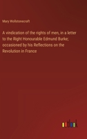 A vindication of the rights of men, in a letter to the Right Honourable Edmund Burke; occasioned by his Reflections on the Revolution in France 3368916874 Book Cover