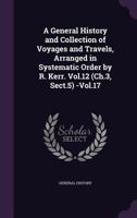 A General History and Collection of Voyages and Travels, Arranged in Systematic Order by R. Kerr. Vol.12 (Ch.3, Sect.5) -Vol.17 1358565465 Book Cover