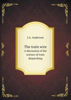 The Train Wire: A Discussion of the Science of Train Dispatching (Classic Reprint) 1530962900 Book Cover