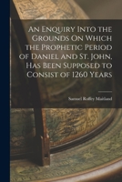 An Enquiry Into the Grounds On Which the Prophetic Period of Daniel and St. John, Has Been Supposed to Consist of 1260 Years 1017645264 Book Cover