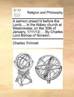 A sermon preach'd before the Lords ... in the Abbey Church at Westminster, on the 30th of January, 1711/12; ... By Charles Lord Bishop of Norwich. The second edition. 1171135246 Book Cover