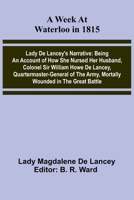 A Week At Waterloo In 1815; Lady De Lancey'S Narrative: Being An Account Of How She Nursed Her Husband, Colonel Sir William Howe De Lancey, ... Army, Mortally Wounded In The Great Battle 936638854X Book Cover