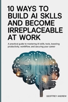 10 Ways to Build AI Skills and Become Irreplaceable at Work: A Practical Guide to Mastering AI Skills, Tools, Boosting Productivity, Workflow, and Securing Your Career B0FRGB31HP Book Cover