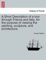 A Short Description of a tour through France and Italy, for the purpose of viewing the painting, sculpture, and architecture. 1241503192 Book Cover