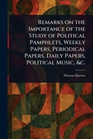 Remarks on the Importance of the Study of Political Pamphlets, Weekly Papers, Periodical Papers, Daily Papers, Political Music, &c. 1023526794 Book Cover