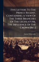 Five Letters To The Prince Regent, Containing A View Of The Three Branches Of The Legislature, The Influence Of The Crown [&c.] 1024315436 Book Cover