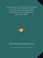 Syllabus Of A Lecture By Alexander J. Ellis On The Pronunciation Of English In The Sixteenth, Fourteenth, And Thirteenth Centuries (1867) 1010538985 Book Cover