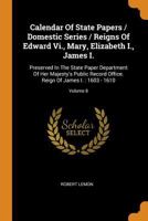 Calendar Of State Papers / Domestic Series / Reigns Of Edward Vi., Mary, Elizabeth I., James I.: Preserved In The State Paper Department Of Her ... Reign Of James I. : 1603 - 1610, Volume 8... 0353469580 Book Cover
