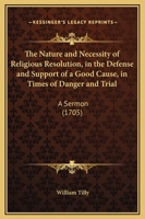 The nature and necessity of religious resolution, in the defence and support of a good cause, in times of danger and trial. A sermon preach'd at the ... at St. Mary's, 1705 The second edition. 1104316544 Book Cover