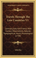 Travels Through The Low Countries V1: Germany, Italy And France, With Curious Observations, Natural, Topographical, Moral, Physiological 1165165074 Book Cover