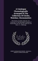 A Catalogue Chronologically Arranged of the Collection of Clocks, Watches, Chronometers: Movements, Sundials, Seals, &C., &C., Presented to the Worshipful Company of Clockmakers of the City of London  1245130145 Book Cover