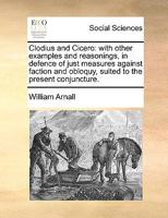 Clodius and Cicero: with other examples and reasonings, in defence of just measures against faction and obloquy, suited to the present conjuncture. 1341830330 Book Cover