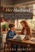 Raising Him to Be Her Husband: Teaching Boys Emotional Intelligence at School Age So They Become Good Men, Good Partners, and Good Fathers B0H77L26ZG Book Cover