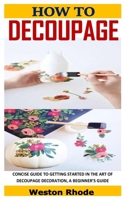 HOW TO DECOUPAGE: CONCISE GUIDE TO GETTING STARTED IN THE ART OF DECOUPAGE DECORATION, A BEGINNER’S GUIDE B08TZ9QXGR Book Cover