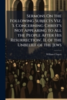 Sermons On the Following Subjects Viz. 'i. Concerning Christ's Not Appearing to All the People After His Resurrection'. Ii. of the Unbelief of the Jews 1149016523 Book Cover