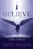 I Believe: Embracing the Supernatural Culture of Heaven 1537669346 Book Cover