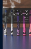The Child's Instructor: Consisting of Easy Lessons for Children On Subjects Which Are Familiar to Them in Language Adapted to Their Capacities 1017996237 Book Cover