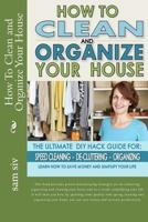 How To Clean and Organize Your House: The Ultimate DIY House Hack Guide for: Speed Cleaning, De-cluttering, Organizing - Learn How to Save Money and Simplify Your Life 1501037919 Book Cover