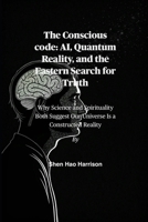 The Conscious code: AI, Quantum Reality, and the Eastern Search for Truth: Why Science and Spirituality Both Suggest Our Universe Is a Constructed Reality B0FP2K9N34 Book Cover