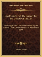 Local Courts Not the Remedy for the Defects of the Law: With Suggestions of a Plan for Adapting the Superior Courts of Common Law at Westminster, the Circuit Courts of Assize, and the Sessions of the  1172114943 Book Cover