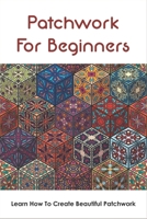 Patchwork For Beginners: Learn How To Create Beautiful Patchwork: Step By Step Patchwork Patterns B098WDBBYP Book Cover