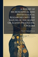 A Report of Microscopical and Physiological Researches Into the Nature of the Agent or Agents Producing Cholera 1143009436 Book Cover