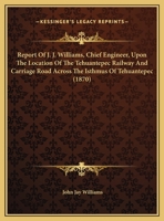 Report Of J. J. Williams, Chief Engineer, Upon The Location Of The Tehuantepec Railway And Carriage Road Across The Isthmus Of Tehuantepec 1437019390 Book Cover