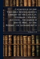 Catalogue of the valuable miscellaneous library of the late C.H. Stedman ... sold by auction ... December 12 and 13, 1866 ... at the rooms ... of Leonard & Co 1172480559 Book Cover