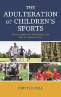 The Adulteration of Children's Sports: Waning Health and Well-Being in the Age of Organized Play 1498571530 Book Cover