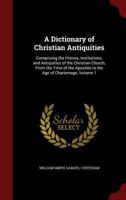 A Dictionary Of Christian Antiquities: Comprising The History, Institutions, And Antiquities Of The Christian Church, From The Time Of The Apostles To The Age Of Charlemagne, Volume 1 1343667887 Book Cover