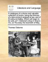 A catalogue of a choice and valuable collection of books: being the libraries of a late eminent serjeant at law, and of Dr.edmund Halley, Which will ... Gray's-Inn, on Thursday the twentieth of May, 1171480601 Book Cover