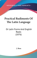 Practical Rudiments Of The Latin Language: Or Latin Forms And English Roots 1164866923 Book Cover