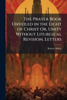 The Prayer Book Unveiled in the Light of Christ Or, Unity Without Liturgical Revision, Letters 1023822164 Book Cover