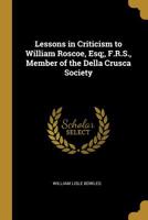 Lessons in Criticism to William Roscoe, Esq F.R.S., Member of the Della Crusca Society of Florence, F.R.S.L.: In Answer to His Letter to the Reverend W.L. Bowles on the Character and Poetry of Pope; W 0526036338 Book Cover