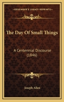 The Day of Small Things: A Centennial Discourse, Delivered in Northborough, June 1, 1846, in Commem 116717058X Book Cover